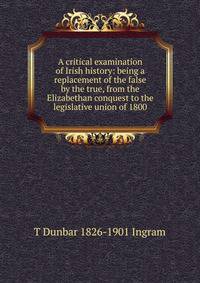 A critical examination of Irish history: being a replacement of the false by the true, from the Elizabethan conquest to the legislative union of 1800