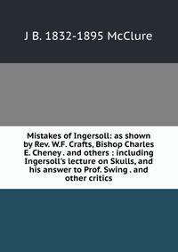 Mistakes of Ingersoll: as shown by Rev. W.F. Crafts, Bishop Charles E. Cheney . and others : including Ingersoll's lecture on Skulls, and his answer to Prof. Swing . and other critics