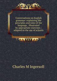 Conversations on English grammar: explaining the principles and rules of the language : illustrated by appropriate exercises : adapted to the use of schools