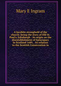 A Jacobite stronghold of the church: being the story of Old St. Paul's, Edinburgh : its origin on the disestablishment of Episcopacy in Scotland 1689, . its relation to the Scottish Consecration in