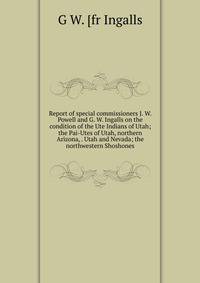 Report of special commissioners J. W. Powell and G. W. Ingalls on the condition of the Ute Indians of Utah; the Pai-Utes of Utah, northern Arizona, . Utah and Nevada; the northwestern Shoshones