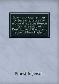 Down east latch strings; or Seashore, lakes and mountains by the Boston &amp; Maine railroad. Descriptive of the tourist region of New England