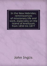 In the New Hebrides; reminiscences of missionary life and work, especially on the island of Aneityum, from 1850 till 1877