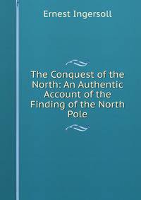 The Conquest of the North: An Authentic Account of the Finding of the North Pole