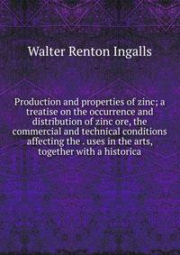 Production and properties of zinc; a treatise on the occurrence and distribution of zinc ore, the commercial and technical conditions affecting the . uses in the arts, together with a historica