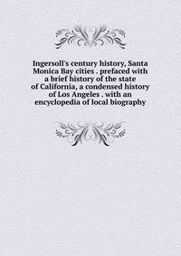 Ingersoll's century history, Santa Monica Bay cities . prefaced with a brief history of the state of California, a condensed history of Los Angeles . with an encyclopedia of local biography