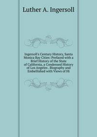 Ingersoll's Century History, Santa Monica Bay Cities: Prefaced with a Brief History of the State of California, a Condensed History of Los Angeles . Biography and Embellished with Views of Hi