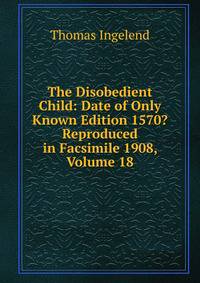 The Disobedient Child: Date of Only Known Edition 1570? Reproduced in Facsimile 1908, Volume 18