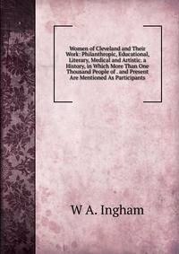 Women of Cleveland and Their Work: Philanthropic, Educational, Literary, Medical and Artistic. a History, in Which More Than One Thousand People of . and Present Are Mentioned As Participants
