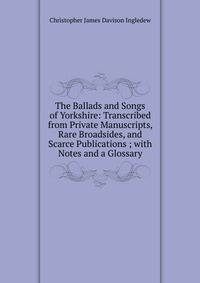 The Ballads and Songs of Yorkshire: Transcribed from Private Manuscripts, Rare Broadsides, and Scarce Publications ; with Notes and a Glossary