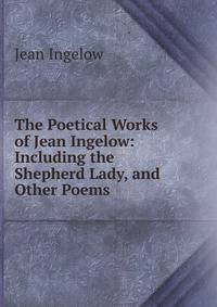 The Poetical Works of Jean Ingelow: Including the Shepherd Lady, and Other Poems