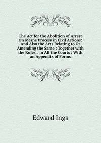 The Act for the Abolition of Arrest On Mesne Process in Civil Actions: And Also the Acts Relating to Or Amending the Same : Together with the Rules, . in All the Courts : With an Appendix of Forms