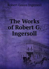 The Works of Robert G. Ingersoll.