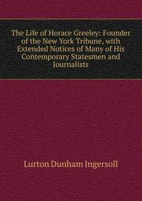 The Life of Horace Greeley: Founder of the New York Tribune, with Extended Notices of Many of His Contemporary Statesmen and Journalists