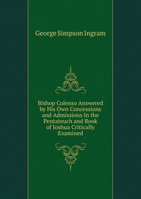 Bishop Colenso Answered by His Own Concessions and Admissions In the Pentateuch and Book of Joshua Critically Examined.