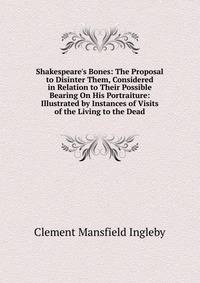 Shakespeare's Bones: The Proposal to Disinter Them, Considered in Relation to Their Possible Bearing On His Portraiture: Illustrated by Instances of Visits of the Living to the Dead