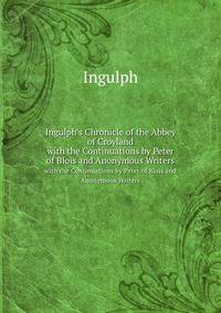Ingulph`s Chronicle of the Abbey of Croyland. with the Continuations by Peter of Blois and Anonymous Writers