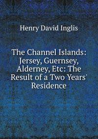 The Channel Islands: Jersey, Guernsey, Alderney, Etc: The Result of a Two Years' Residence