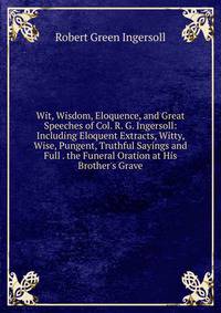 Wit, Wisdom, Eloquence, and Great Speeches of Col. R. G. Ingersoll: Including Eloquent Extracts, Witty, Wise, Pungent, Truthful Sayings and Full . the Funeral Oration at His Brother's Grave