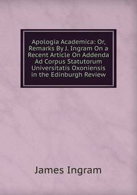 Apologia Academica: Or, Remarks By J. Ingram On a Recent Article On Addenda Ad Corpus Statutorum Universitatis Oxoniensis in the Edinburgh Review