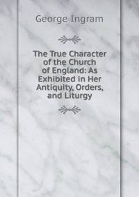 The True Character of the Church of England: As Exhibited in Her Antiquity, Orders, and Liturgy