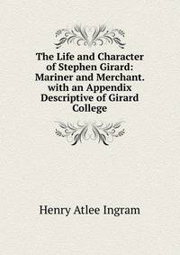 The Life and Character of Stephen Girard: Mariner and Merchant. with an Appendix Descriptive of Girard College