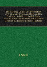 The Hastings Guide: Or a Description of That Ancient Town and Port, and Its Environs . to Which Is Added, Some Account of the Cinque Ports, and a Minute Detail of the Famous Battle of Hastings