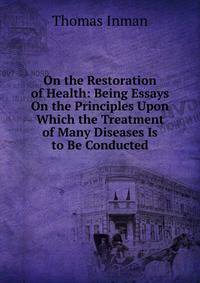 On the Restoration of Health: Being Essays On the Principles Upon Which the Treatment of Many Diseases Is to Be Conducted