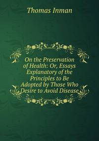 On the Preservation of Health: Or, Essays Explanatory of the Principles to Be Adopted by Those Who Desire to Avoid Disease