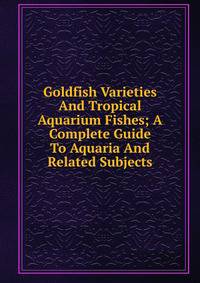 Goldfish Varieties And Tropical Aquarium Fishes; A Complete Guide To Aquaria And Related Subjects