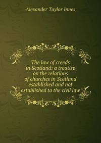 The law of creeds in Scotland: a treatise on the relations of churches in Scotland established and not established to the civil law