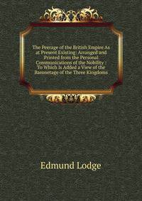 The Peerage of the British Empire As at Present Existing: Arranged and Printed from the Personal Communications of the Nobility : To Which Is Added a View of the Baronetage of the Three Kingdoms