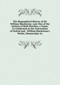 The Biographical History of Sir William Blackstone, Late One of the Justices of Both Benches, a Name, As Celebrated at the Universities of Oxford and . William Blackstone's Works, Manuscripts As