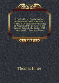A Critical Essay On the Ancient Inhabitants of the Northern Parts of Britain Or Scotland: Containing an Account of the Romans, of the Britains Betwixt . the Scots : With an Appendix of Ancient Manu