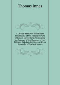 A Critical Essay On the Ancient Inhabitants of the Northern Parts of Britain Or Scotland: Containing an Account of the Romans, of the Britains Betwixt . the Scots. with an Appendix of Ancient Manus