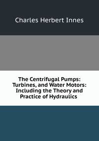 The Centrifugal Pumps: Turbines, and Water Motors: Including the Theory and Practice of Hydraulics .