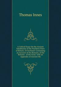 A Critical Essay On the Ancient Inhabitants of the Northern Parts of Britain, Or Scotland: Containing an Account of the Romans, of the Britains . of the Scots. with an Appendix of Ancient Ms.