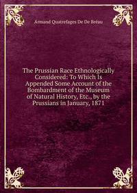 The Prussian Race Ethnologically Considered: To Which Is Appended Some Account of the Bombardment of the Museum of Natural History, Etc., by the Prussians in January, 1871