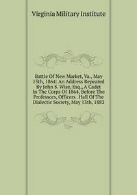 Battle Of New Market, Va., May 15th, 1864: An Address Repeated By John S. Wise, Esq., A Cadet In The Corps Of 1864, Before The Professors, Officers . Hall Of The Dialectic Society, May 13th, 1882