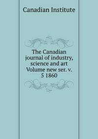The Canadian journal of industry, science and art Volume new ser. v. 5 1860