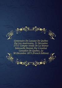 Centenaire De L'assaut De Qu?bec Par Les Am?ricains, 31 D?cembre 1775: Compte-rendu De La S?ance Solennelle Donn?e Par L'institut Canadien De Qu?bec, Le 30 D?cembre 1875 (French Edition)