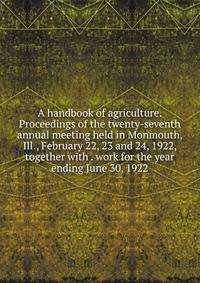 A handbook of agriculture. Proceedings of the twenty-seventh annual meeting held in Monmouth, Ill., February 22, 23 and 24, 1922, together with . work for the year ending June 30, 1922