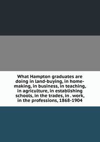 What Hampton graduates are doing in land-buying, in home-making, in business, in teaching, in agriculture, in establishing schools, in the trades, in . work, in the professions, 1868-1904