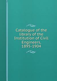 Catalogue of the library of the Institution of Civil Engineers, 1895-1904