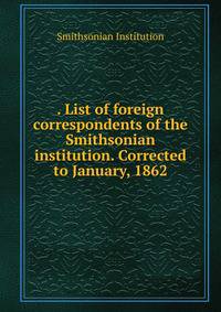 . List of foreign correspondents of the Smithsonian institution. Corrected to January, 1862