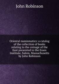 Oriental numismatics: a catalog of the collection of books relating to the coinage of the East presented to the Essex Institute, Salem, Massachusetts by John Robinson