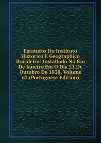 Estatutos Do Instituto Historico E Geographico Brasileiro: Installado No Rio De Janeiro Em O Dia 21 De Outubro De 1838, Volume 63 (Portuguese Edition)