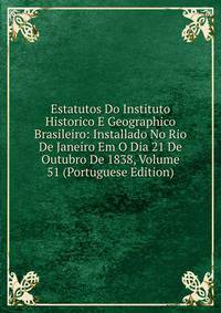 Estatutos Do Instituto Historico E Geographico Brasileiro: Installado No Rio De Janeiro Em O Dia 21 De Outubro De 1838, Volume 51 (Portuguese Edition)