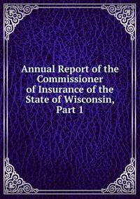 Annual Report of the Commissioner of Insurance of the State of Wisconsin, Part 1