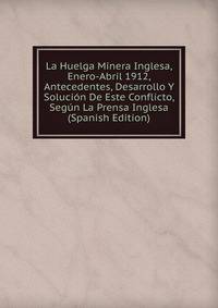 La Huelga Minera Inglesa, Enero-Abril 1912, Antecedentes, Desarrollo Y Solucion De Este Conflicto, Segun La Prensa Inglesa (Spanish Edition)